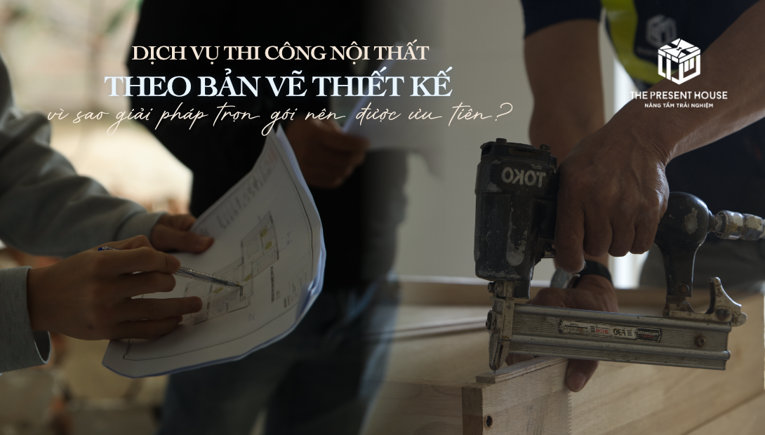 Thi Công Theo Bản Vẽ Có Sẵn Tại The Present House: Vì Sao Trọn Gói Vẫn Là Lựa Chọn Tối Ưu